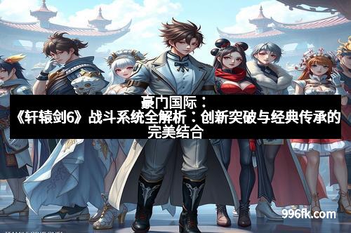豪门国际：《轩辕剑6》战斗系统全解析：创新突破与经典传承的完美结合